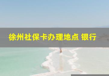 徐州社保卡办理地点 银行